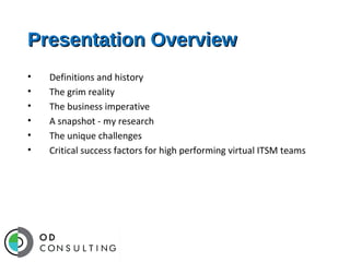 Presentation Overview
•
•
•
•
•
•

Definitions and history
The grim reality
The business imperative
A snapshot - my research
The unique challenges
Critical success factors for high performing virtual ITSM teams

 