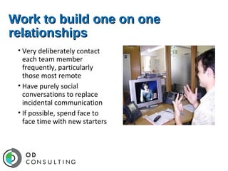 Work to build one on one
relationships
• Very deliberately contact
each team member
frequently, particularly
those most remote
• Have purely social
conversations to replace
incidental communication
• If possible, spend face to
face time with new starters

 