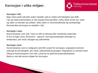 • Korrosjon i luft.
Skjer med umalt stål eller andre metaller ved en relativ luft fuktighet over 60%.
I by og industriatmosfærer er det mange faste partikler i lufta, blant annet sot, sand
og salter av klorider og sulfater. Slike salter er vanntiltrekkende og vannløselige
Dermed øker korrosjon av metaller i luft.
• Korrosjon i vann.
Konstruksjoner som står i vann er ofte av betong eller metalliske materialer
Vi har to typer vann, ferskvann – sjøvann. Korrosjonsangrepet avhenger av
temperatur, pH-verdi, oksygen og saltinnhold.
• Korrosjon i jord.
Konstruksjoner som er nedgravd i jord blir utsatt for korrosjon, angrepene kommer
selvsagt an på fuktighet, pH-verdi, saltinnhold og oksygen. Angrepene er normalt store.
Viktig at konstruksjoner som står i jord har en god korrosjonsbeskyttelse.
Dette er nok det verste miljøet for korrosjon.
 