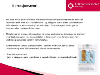 • For at et metall skal korrodere, må metalloverflaten være dekket med en elektrisk
ledende væske eller masse ( elektrolytt ) og oksygen. Vann, enten som ferskvann
eller sjøvann, er et eksempel på en elektrolytt. Forurensinger i luften gjør at
kondens eller regnvann leder strøm
• Metaller har en tendens til å sende ut elektrisk ladde atomer (ioner) når de kommer
i kontakt med vann. Hos noen metaller er tendensen svak, for eksempel hos
platina og gull, disse kaller vi edle metaller.
• Andre metaller sender ut mange ioner i kontakt med vann, for eksempel
aluminium og sink. Slike metaller kaller vi uedle metaller.
• Korrosjonsprosessen:
jern + oksygen +vann – jernioner + hydroksylioner – jernhydroksyl (rust)
 