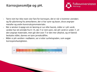 • Tørre rom har ikke noen stor fare for korrosjon, det er når vi kommer utendørs
og får påvirkning fra atmosfæren, der vi har syrer og baser, disse angriper
metaller og andre konstruksjonsmaterialer.
• Når vi ønsker å oppgi om en løsning er sur eller basisk, måler vi i pH-verdi.
verdier har ett område fra 0-14, der 7 er rent vann, når pH-verdi er under 7, vil
den angripe materialet, men går den over 7 er den mer alkalisk, og vil faktisk
beskytte stålet, dannes en tynn jernoksidfilm.
• Måler vi pH-verdien i nedbøren, ser vi etter surhetsgraden, som avgjør
korrosjonshastigheten.
 