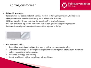 • Galvanisk korrosjon.
Forekommer når det er metallisk kontakt mellom to forskjellige metaller, korrosjonen
øker på det uedle metallet (anode) og avtar på det edle (katode).
Vi får en katode – Anode virkning, der anoden ofrer seg for katoden.
Hva som er katode og anode, kan du lese ut av den galvaniske spenningsrekken.
Dette er den vanligste korrosjonsformen vi har, og den er farlig.
• Kan reduseres ved å
• Bruke tilsatsmaterialer ved sveising som er edlere enn grunnmaterialet.
• Endre materialvalget for å unngå uheldige sammenkoplinger av edelt/uedelt materiale.
• Isolere materialene fra hverandre.
• Bruke metallbelegg eller maling.
• Unngå utfelling av edlere metallioner på overflaten.
 