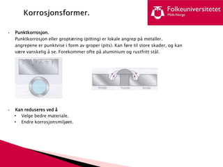 • Punktkorrosjon.
Punktkorrosjon eller groptæring (pitting) er lokale angrep på metaller.
angrepene er punktvise i form av groper (pits). Kan føre til store skader, og kan
være vanskelig å se. Forekommer ofte på aluminium og rustfritt stål.
• Kan reduseres ved å
• Velge bedre materiale.
• Endre korrosjonsmiljøet.
 