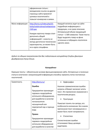 оформленная статья с
вхождением ссылок на другие
страницы сайта привлечет
целевых посетителей и
повысит конверсию в заявки.
Мало информации http://korry.ru/index.php/23-
kotly/vodotrubnye/vodogrejnye
/105-gaz
Каждую карточку товара стоит
дополнить общей
информацией – клиенту не
всегда достаточно технических
характеристик, он может быть
не в курсе специфики.
Каждый читатель ищет на сайте
подробную информацию о
продукции, а не сухое описание.
Оптимальный объем продающей
статьи – 1 500 символов. Такие тексты
будут выделять товар на фоне
остальных и побуждать посетителя
сделать заказ.
Аудит по общим показателям для Вас подготовила копирайтер Студии Дмитрия
Димбровского Кучук Ольга.
Копирайтинг
Хорошие тексты – обязательное условие функционирования сайта. Интересные и полезные
статьи в сочетании с визуализацией информации способны привлечь поток постоянных
посетителей.
Грамотность http://korry.ru/
Ошибка
Предприятие производит
паровое и водогрейное
котельного оборудования,
для выработки в качестве
теплоносителя
насыщенный или
перегретый пар и горячую
воду.
Правка
Предприятие производит
паровое и водогрейное
котельное оборудование
для выработки в качестве
 Орфография
Наличие грамматических ошибок
напрочь отбивает желание читать
текст. Это проявление неуважения к
посетителям ресурса.
 Пунктуация
Помогает понять тон автора, его
особенности изложения. Без знаков
препинания текст несовершенен и
может быть понят неправильно.
 Стилистика
Стилистические ошибки
отталкивают Вашу целевую
аудиторию.
 