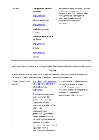 Пробелы Обнаружены лишние
пробелы:
http://korry.ru/
оборудования, для
http://korry.ru/
комбинированные:
твердое
Обнаружен недостаток
пробелов:
http://korry.ru/
0,1МВт
http://korry.ru/
4,0МВт
Неправильное оформление, лишние
пробелы, их отсутствие – все это
видно при верстке страницы. Текст
выглядит криво, неаккуратно.
Ничего не должно мешать
восприятию информации
читателем.
Качество текстов оценила редактор Студии Дмитрия Димбровского Гаевская Светлана.
Продажи
Умение описать выгоды товара или услуги максимально точно и лаконично – бесценно.
Расскажите о своих возможностях, пока вас не превзошли конкуренты.
Почему человеку это
нужно?
http://korry.ru/index.php/20
13-11-22-03-42-02/2013-11-
22-03-51-25/onis-
visa/perkins
Подтолкните посетителя
сайта заказать у Вас
дизельный генератор.
Объясните, что этот
генератор оснащён Perkins
403А-11G1 –
промышленным
дизельным двигателем с
водяным охлаждением,
который характеризуются
высоким качеством
изготовления, надёжностью
и долговечностью –
благодаря использованию
Если человек не получит доводов,
что ему нужна услугатовар,
который вы предлагаете, он
откажется от вашего предложения.
Полезность привлекает
покупателей. Обоснуйте ее.
 