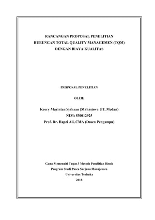 RANCANGAN PROPOSAL PENELITIAN
HUBUNGAN TOTAL QUALITY MANAGEMEN (TQM)
DENGAN BIAYA KUALITAS
PROPOSAL PENELITIAN
OLEH:
Korry Marintan Siahaan (Mahasiswa UT, Medan)
NIM: 530012925
Prof. Dr. Hapzi Ali, CMA (Dosen Pengampu)
Guna Memenuhi Tugas 3 Metode Penelitian Bisnis
Program Studi Pasca Sarjana Manajemen
Universitas Terbuka
2018
 
