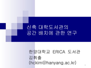 신축 대학도서관의  공간 배치에 관한 연구 한양대학교  ERICA  도서관 김휘출 (hckim@hanyang.ac.kr) 