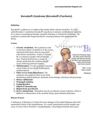 www.drjayeshpatidar.blogspot.com
Korsakoff’s Syndrome (Korsakoff’s Psychosis)
Definition
Korsakoff’s syndrome is a condition that mainly affects chronic alcoholics. It is also
called Korsakov’s syndrome, Korsakoff’s psychosis or amnesic-confabulatory syndrome.
It is a brain or neurological disorder caused by thiamine or Vitamin B1 deficiency. The
syndrome is named after Sergie Korsakoff, a neuropsychiatrist who popularized the
theory.
Causes
1. Chronic Alcoholism. This syndrome is due
to the direct effects of alcohol or to the severe
nutritional deficiencies that are associated
with chronic alcoholism. A lack of Vitamin
B1 is common in people with alcoholism
thus, Vitamin B deficiency is noted. In
chronic alcoholism the condition usually
occurs following delirium tremens.
2. Malabsorption. It is also common in persons
whose bodies do not absorb food properly
(malabsorption).
3. Other severe brain disturbances. The
syndrome also occurs in other severe brain
disturbances such as paralysis, dementia, brain damage, infections and poisonings.
4. Dietary deficiencies
5. Prolonged vomiting
6. Eating disorders
7. Effects of chemotherapy
8. Hyperemesis gravidarum
9. Severe malnutrition. Alcoholism may be an indicator of poor nutrition, which in
addition to inflammation of the stomach lining causes thiamine deficiency.
Disease Process
A deficiency of thiamine or Vitamin B causes damage to the medial thalamus and to the
mammillary bodies of the hypothalamus. As a result, generalized cerebral atrophy may
occur. In cases where Wernicke’s encephalopathy, a neurological disorder that causes
 