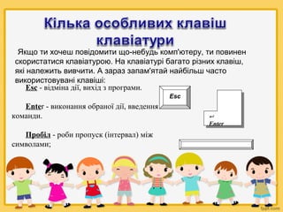 Якщо ти хочеш повідомити що-небудь комп'ютеру, ти повинен
скористатися клавіатурою. На клавіатурі багато різних клавіш,
які належить вивчити. А зараз запам'ятай найбільш часто
використовувані клавіші:
Esc - відміна дії, вихід з програми.
Esc

Enter - виконання обраної дії, введення
команди.



Enter

Пробіл - роби пропуск (інтервал) між
символами;

 