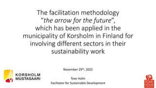 The facilitation methodology
“the arrow for the future”,
which has been applied in the
municipality of Korsholm in Finland for
involving different sectors in their
sustainability work
November 29th, 2022
Tove Holm
Facilitator for Sustainable Development
 