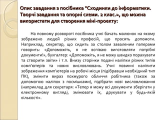 Опис завдання з посібника "Сходинки до інформатики.Опис завдання з посібника "Сходинки до інформатики.
Творчі завдання та опорні схеми. 2 клас.», що можнаТворчі завдання та опорні схеми. 2 клас.», що можна
використати для створення міні-проекту:використати для створення міні-проекту:
На повному розвороті посібника учні бачать малюнок на якому
зображено людей різних професій, що просять допомоги.
Наприклад, секретар, що сидить за столом заваленим паперами
говорить: «Допоможіть, я не вспіваю виготовляти потрібні
документи!», бухгалтер: «Допоможіть, я не можу швидко порахувати
та створити звіти» і т.п. Внизу сторінки подані наліпки різних типів
комп’ютерів та нових висловлювань. Учні повинні наліпити
зображення комп’ютерів на робочі місця (підібравши необхідний тип
ПК), змінити вираз похмурого обличчя робітника (також за
допомогою наліпок з посмішками), підібрати нові висловлювання
(наприклад для секретаря: «Тепер я можу всі документи зберігати у
електронному вигляді, змінювати їх, друкувати у будь-якій
кількості».
 