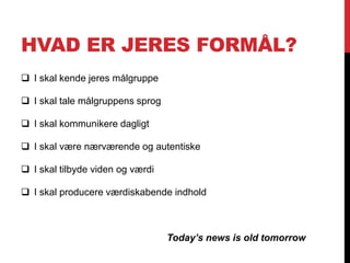 HVAD ER JERES FORMÅL?
 I skal kende jeres målgruppe
 I skal tale målgruppens sprog
 I skal kommunikere dagligt
 I skal være nærværende og autentiske
 I skal tilbyde viden og værdi
 I skal producere værdiskabende indhold
Today’s news is old tomorrow
 