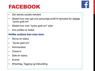 FACEBOOK
• Det største sociale netværk
• Stedet hvor man gør ens personlige profil til hjemsted for daglige
”synes godt om”
• Stedet hvor man ”synes godt om” sider
• Ens profilen er lukket
Hvilke actions kan man lave:
• Skrive en status
• ”Synes godt om”
• Kommentere
• Check-in
• Dele en status
• Events
• #Hashtag, Tagging og linkbuilding
 
