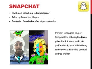 SNAPCHAT
• SMS med billed- og videobeskeder
• Tekst og farver kan tilføjes
• Beskeden forsvinder efter et par sekender
Primært teenagere bruger
Snapchat for at beskytte deres
privatliv lidt mere end f.eks.
på Facebook, hvor et billede og
en billedtekst kan blive gemt på
andres profiler.
 