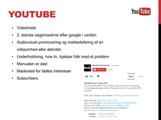 YOUTUBE
• Videohotel
• 2. største søgemaskine efter google i verden
• Audiovisuel promovering og markedsføring af en
virksomhed eller aktivitet
• Underholdning, how to, hjælper folk med et problem
• Manualen er død
• Mødested for fælles interesser
• Subscribers
 