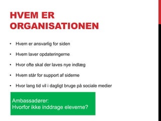 HVEM ER
ORGANISATIONEN
• Hvem er ansvarlig for siden
• Hvem laver opdateringerne
• Hvor ofte skal der laves nye indlæg
• Hvem står for support af siderne
• Hvor lang tid vil i dagligt bruge på sociale medier
Ambassadører:
Hvorfor ikke inddrage eleverne?
 