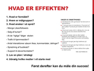 HVAD ER EFFEKTEN?
1. Hvad er formålet?
2. Hvem er målgruppen?
3. Hvad ønsker i at opnå?
- Mange Likes/followers
- Salg af kurser?
- At de “rigtige” følger skolen
- Trafik til hjemmesiden?
- Antal interaktioner såsom likes, kommentater, delinger?
- Spredning af budskab?
- Support til elever/kontakter?
3. Lav en plan / strategi
4. Udvælg hvilke medier i vil starte med
Først derefter kan du måle din succes!
Kilde: www.Politikken.dk
 