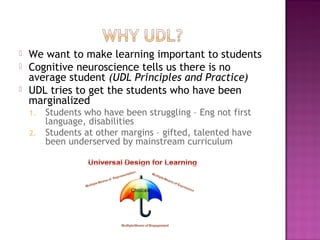  We want to make learning important to students
 Cognitive neuroscience tells us there is no
average student (UDL Principles and Practice)
 UDL tries to get the students who have been
marginalized
1. Students who have been struggling – Eng not first
language, disabilities
2. Students at other margins – gifted, talented have
been underserved by mainstream curriculum
 