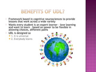  Framework based in cognitive neurosciences to provide
lessons that work across a wide variety
 Wants every student is an expert learner – love learning
and want to learn – based on power to be flexible in
allowing choices, different paths
 UDL is designed so
 1. It is universal
 2. Everybody learns
 