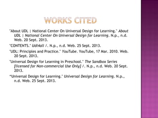 "About UDL | National Center On Universal Design for Learning." About
UDL | National Center On Universal Design for Learning. N.p., n.d.
Web. 20 Sept. 2013.
"CONTENTS." Udl4all /. N.p., n.d. Web. 25 Sept. 2013.
"UDL: Principles and Practice." YouTube. YouTube, 17 Mar. 2010. Web.
20 Sept. 2013.
"Universal Design for Learning in Preschool." The Sandbox Series
[licensed for Non-commercial Use Only] /. N.p., n.d. Web. 20 Sept.
2013.
“Universal Design for Learning." Universal Design for Learning. N.p.,
n.d. Web. 25 Sept. 2013.
 