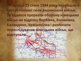 Вранці 25 січня 1944 року перейшли в
наступ головні сили радянських військ.
Їм вдалося прорвати оборону німецьких
військ на відрізку Вербівка, Калинівка,
Баландине, Красносілка і розпочати
переслідування німецьких військ, що
відступали.
 