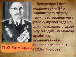 Напередодні битви
командування 2-го
Українського фронту
терміново перекинуло з
району Кіровограда на
ділянку головного удару
5-ту гвардійську танкову
армію під
командуванням
генерал-полковника
П.О.Ротмістрова.П.О.Ротмістров
 