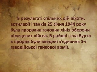 В результаті спільних дій піхоти,
артилерії і танків 25 січня 1944 року
була прорвана головна лінія оборони
німецьких військ. В районі села Бурти
в прорив були введені з'єднання 5-ї
гвардійської танкової армії.
 