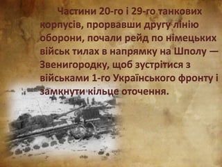 Частини 20-го і 29-го танкових
корпусів, прорвавши другу лінію
оборони, почали рейд по німецьких
військ тилах в напрямку на Шполу —
Звенигородку, щоб зустрітися з
військами 1-го Українського фронту і
замкнути кільце оточення.
 
