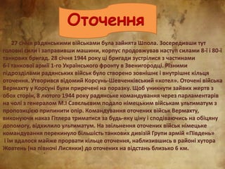 Оточення
27 січня радянськими військами була зайнята Шпола. Зосередивши тут
головні сили і заправивши машини, корпус продовжував наступ силами 8-ї і 80-ї
танкових бригад. 28 січня 1944 року ці бригади зустрілися з частинами
6-ї танкової армії 1-го Українського фронту в Звенигородці. Різними
підрозділами радянських військ було створено зовнішнє і внутрішнє кільця
оточення. Утворився відомий Корсунь-Шевченківський «котел». Оточені війська
Вермахту у Корсуні були приречені на поразку. Щоб уникнути зайвих жертв з
обох сторін, 8 лютого 1944 року радянське командування через парламентарів
на чолі з генералом М.І Савєльєвим подало німецьким військам ультиматум з
пропозицією припинити опір. Командування оточених військ Вермахту,
виконуючи наказ Гітлера триматися за будь-яку ціну і сподіваючись на обіцяну
допомогу, відхилило ультиматум. На звільнення оточених військ німецьке
командування перекинуло більшість танкових дивізій Групи армій «Південь»
і їм вдалося майже прорвати кільце оточення, наблизившись в районі хутора
Жовтень (на півночі Лисянки) до оточених на відстань близько 6 км.
 