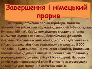 Завершення і німецький
прорив
На початку оточення площа території, зайнятої
німецькими військами під командуванням Губе складала
близько 400 км². Серед командного складу оточених
військ знаходився керманич бельгійських фашистів
Дегрель. Основна частина командного складу оточених
військ та деяка кількість солдатів,— загалом до 3 000
чоловік,— були вивезені з оточення авіацією. Подальша
тактика командування військ Червоної армії полягала у
розчленуванні оточених військ і їх знищенні. Червона
армія мала переважаючі сили й активно застосовувала
артилерію для знищення оточених військ.
 