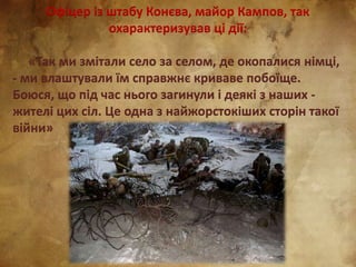 Офіцер із штабу Конєва, майор Кампов, так
охарактеризував ці дії:
«Так ми змітали село за селом, де окопалися німці,
- ми влаштували їм справжнє криваве побоїще.
Боюся, що під час нього загинули і деякі з наших -
жителі цих сіл. Це одна з найжорстокіших сторін такої
війни»
 