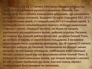 В ніч з 16 на 17 лютого 1944 року німецькі війська під
прикриттям хуртовини рушили в напрямку Лисянки, яка
нещодавно була зайнята німецькими військами, що намагались
розірвати кільце оточення. Завадити їм мали з'єднання 52-ї, 27-ї і
4-ї гвардійських армій, 5-ї гвардійської, 6-ї і 2-ї танкових армій, 5-
го гвардійського кавалерійського корпусу та інших радянських
з'єднань і частин. Німецькі частини, які йшли на прорив,
ухиляючись від радянського вогню, вийшли східніше Лисянки,
на південь від позицій деблокуючих сил, до річки Гнилий Тікич,
де не було ні мостів, ні захопленого плацдарму. З великими
труднощами німці спорудили переправу. До 16 години 17 лютого
вони таки вийшли до Лисянки. Незважаючи на складні умови
прориву, за спогадами очевидців, найбільших втрат німецькі
війська зазнали якраз під час форсування річки Гнилий Тікич. З
близько 45 тисяч німецьких вояків, що почали прорив з «котла»,
36 262 успішно пробилися до своїх. Але всю важку зброю і
спорядження було знищено чи залишено.
 