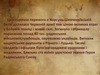 Ця історична перемога в Корсунь-Шевченківській
битві дісталася Червоній армії теж ціною великих втрат
у бойовій техніці і живій силі. Загинуло і отримало
поранення понад 80 тис. радянських
військовослужбовців, переважно українців. Вигнали
нацистських окупантів з Рівного і Луцька. Тисячі
солдатів і офіцерів були нагороджені орденами і
медалями. Близько ста воїнів удостоєно звання Героя
Радянського Союзу.
 