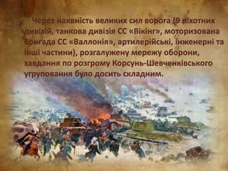Через наявність великих сил ворога (9 піхотних
дивізій, танкова дивізія СС «Вікінг», моторизована
бригада СС «Валлонія», артилерійські, інженерні та
інші частини), розгалужену мережу оборони,
завдання по розгрому Корсунь-Шевченківського
угруповання було досить складним.
 