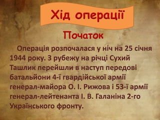 Хід операції
Початок
Операція розпочалася у ніч на 25 січня
1944 року. З рубежу на річці Сухий
Ташлик перейшли в наступ передові
батальйони 4-ї гвардійської армії
генерал-майора О. І. Рижова і 53-ї армії
генерал-лейтенанта І. В. Галаніна 2-го
Українського фронту.
 