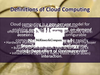 Definitions of Cloud Computing

     Cloud computing is a pay-per-use model for
              Clouds are hardware-based services
      enabling available, convenient, on-demand
  offering compute, network and storage capacity where:
          accessto a shared pool of configurable
         computing resources that can be rapidly
▪ Hardware management is highly abstracted from the buyer
          provisioned and released with minimal
     ▪ Buyers incur infrastructure costs as variable OPEX
         management effort or service(up or down)
    ▪ Infrastructure capacity is highly elastic
                                                provider
                          interaction.
 