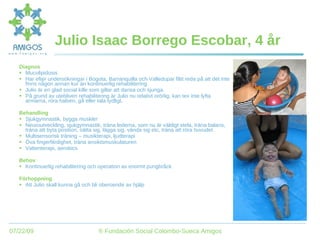 Julio Isaac Borrego Escobar, 4 år Diagnos Mucolipidosis Har efter undersökningar i Bogota, Barranquilla och Valledupar fått reda på att det inte finns någon annan kur än kontinuerlig rehabilitering Julio är en glad social kille som gillar att dansa och sjunga. På grund av utebliven rehabilitering är Julio nu relativt orörlig, kan tex inte lyfta armarna, röra halsen, gå eller tala tydligt. Behandling Sjukgymnastik, bygga muskler Neuroutveckling, sjukgymnastik, träna lederna, som nu är väldigt stela, träna balans, träna att byta position, sätta sig, lägga sig, vända sig etc, träna att röra huvudet. Multisensorisk träning – musikterapi, ljudterapi Öva fingerfärdighet, träna ansiktsmuskulaturen Vattenterapi, aerobics Behov Kontinuerlig rehabilitering och operation av enormt pungbråck Förhoppning Att Julio skall kunna gå och bli oberoende av hjälp 