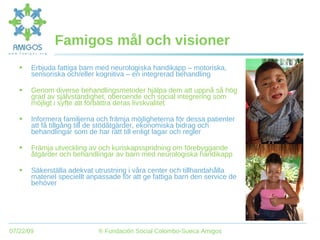 Famigos mål och visioner Erbjuda fattiga barn med neurologiska handikapp – motoriska, sensoriska och/eller kognitiva – en integrerad behandling Genom diverse behandlingsmetoder hjälpa dem att uppnå så hög grad av självständighet, oberoende och social integrering som möjligt i syfte att förbättra deras livskvalitet Informera familjerna och främja möjligheterna för dessa patienter att få tillgång till de stödåtgärder, ekonomiska bidrag och behandlingar som de har rätt till enligt lagar och regler Främja utveckling av och kunskapsspridning om förebyggande åtgärder och behandlingar av barn med neurologiska handikapp Säkerställa adekvat utrustning i våra center och tillhandahålla materiel speciellt anpassade för att ge fattiga barn den service de behöver 