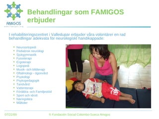 Behandlingar som FAMIGOS erbjuder I rehabiliteringscentret i Valledupar erbjuder våra volontärer en rad behandlingar adekvata för neurologiskt handikappade: Neuroortopedi Pediatrisk neurologi Sjukgymnastik Fysioterapi Ergoterapi Logopedi Musik- och bildterapi Oftalmologi - ögonvård Psykologi Psykopedagogik Tandvård Vattenterapi Föräldra- och Familjestöd Sport och idrott Näringslära Måltider 
