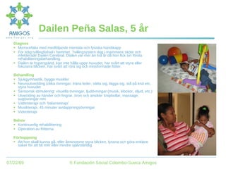 Dailen Peña Salas, 5 år Diagnos Microcefalia med medföljande mentala och fysiska handikapp För tidig tvillingfödsel i hemmet. Tvillingsystern dog i mammans sköte och infekterade Dailen Cerebral. Dailen var mer än två år då hon fick sin första rehabiliteringsbehandling. Dailen är hyperspänd, kan inte hålla uppe huvudet, har svårt att styra eller fokusera blicken, har svårt att röra sig och missformade fötter. Behandling Sjukgymnastik, bygga muskler Neuroutveckling (olika övningar, träna leder, sätta sig, lägga sig, stå på knä etc, styra huvudet Sensorisk stimulering: visuella övningar, ljudövningar (musik, klockor, oljud, etc.) Utveckling av händer och fingrar, öron och ansikte: knipbollar, massage, sugövningar mm Vattenterapi och ‘balansetrapi’ Musikterapi, 45 minuter avslappningsövningar Videoterapi Behov Kontinuerlig rehabilitiering Operation av fötterna Förhoppning Att hon skall kunna gå, eller åtminstone styra blicken, lyssna och göra enklare saker för att bli mer eller mindre självständig 