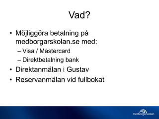 Vad?
• Möjliggöra betalning på
medborgarskolan.se med:
– Visa / Mastercard
– Direktbetalning bank
• Direktanmälan i Gustav
• Reservanmälan vid fullbokat
 