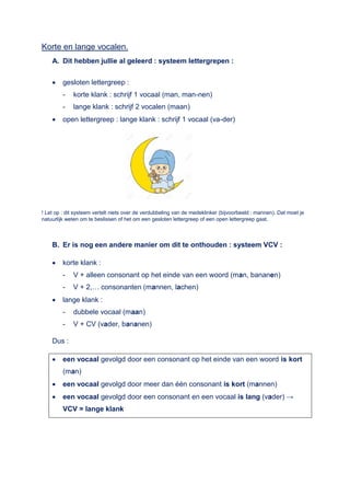 Korte en lange vocalen.
A. Dit hebben jullie al geleerd : systeem lettergrepen :
 gesloten lettergreep :
- korte klank : schrijf 1 vocaal (man, man-nen)
- lange klank : schrijf 2 vocalen (maan)
 open lettergreep : lange klank : schrijf 1 vocaal (va-der)
! Let op : dit systeem vertelt niets over de verdubbeling van de medeklinker (bijvoorbeeld : mannen). Dat moet je
natuurlijk weten om te beslissen of het om een gesloten lettergreep of een open lettergreep gaat.
B. Er is nog een andere manier om dit te onthouden : systeem VCV :
 korte klank :
- V + alleen consonant op het einde van een woord (man, bananen)
- V + 2,… consonanten (mannen, lachen)
 lange klank :
- dubbele vocaal (maan)
- V + CV (vader, bananen)
Dus :
 een vocaal gevolgd door een consonant op het einde van een woord is kort
(man)
 een vocaal gevolgd door meer dan één consonant is kort (mannen)
 een vocaal gevolgd door een consonant en een vocaal is lang (vader) →
VCV = lange klank
 