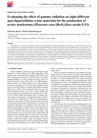 CROATIAN JOURNAL OF FOOD TECHNOLOGY, BIOTECHNOLOGY AND NUTRITION
83
N. K. KORTEI et al.: Croatian Journal of Food Technology, Biotechnology
and Nutrition 9 (3-4), 83-90 (2014)
ORIGINAL SCIENTIFIC PAPER
Evaluating the effect of gamma radiation on eight different
agro-lignocellulose waste materials for the production of
oyster mushrooms (Pleurotus eous (Berk.)Sacc.strain P-31)
Nii Korley Kortei1
, Michael Wiafe-Kwagyan2
1
Graduate School of Nuclear and Allied Sciences, Department of Nuclear Agriculture and Radiation Processing, P. O. Box 80,
Legon, Ghana.
2
University of Ghana, Department of Botany, P. O. Box 55, Legon, Ghana.
Summary
The influence of 15 kGy dose of gamma radiation on the performance of eight lignocellulose agro-wastes for mushroom (Pleurotus eous,
P-31) cultivation was evaluated. The agro-wastes investigated included coconut coir, rice husk, rice straw, banana leaves, cassava peels, corn
cobs, elephant grass and sawdust (control). Corn cobs performed overall best with 23.2mm/day, 13 days, 9 days, 0% and very dense for spawn
running parameters studied which were the rate of mycelia colonization, time taken to complete colonization, percentage contamination and my-
celia density respectively. Also recorded for growth parameters were 95mm for cap diameter, 80mm for stipe length, 52 for number of primordia,
51 for number of fruit bodies, 6.5 for mushroom size and 9days for time between flushes. The biological efficiency (B.E %) was 63%, mushroom
yield was 377g and biological yield recorded was 0.63 g/g substrate. The gamma irradiated substrates significantly (p0.05) influenced both
growth and yield of mushroom differently. The results of this study revealed that gamma irradiation could be used as an alternative method for
the pretreatment of lignocellulose agro-wastes substrates for mushroom cultivation.
Keywords: Gamma radiation, lignocelluloses, oyster mushroom, Pleurotus eous, agro-wastes
1. INTRODUCTION
Oyster mushrooms (Pleurotus spp.) are gaining so much
popularity in Ghana (Obodai et al, 2002; Apetorgbor, 2005)
owing to their exceptional culinary (Kalac, 2009; Zhang et al,
2011), nutritional (Ferreira et al, 2009; Ferreira et al, 2010),
medicinal (Singh et al, 2012; Oyetayo and Ariyo, 2013) nu-
traceutical (Ferreira et al, 2010; Cohen et al, 2002), bioreme-
diation (Hirano et al, 2000; Kubatova et al, 2001) attributes.
As primary decomposers, their mycelia grow rapidly and also
have the powerful ability to degrade lignocellulose biomass
(Baysal et al, 2003). Oyster mushrooms (Pleurotus spp.) are
found naturally growing in the wild on dead organic mat-
ter from tropical and temperate regions (Thakur et al, 2001;
O.E.C.D, 2005; Ayodele and Akpaja, 2007). In Ghana, Pleu-
rotus species are cultivated on composted sawdust of Triplo-
chiton scleroxylon (Obodai et al, 2002). The unavailability of
sawdust in some regions of Ghana and the increase in demand
for wood shavings by poultry farmers makes it competitive for
mushroom cultivation so it’s imperative that other sources of
substrates and additives be utilized for Pleurotus species cul-
tivation (Owusu-Boateng, 2001; Ajonina and Tatah, 2012).
Research in artificial cultivation has made it possible to add
novel substrates to the existing wide range of agricultural and
industrial waste materials such as: wastes from cereal straw,
maize cob, cotton crop residues, forest sawdust, coffee bean
residues, cashew-nut residues, sugar cane bagasse, cassava
peels, banana leaves, brewery wastes, water hyacinth biomass,
waste paper, etc.(Phillippousis et al, 2001; Obodai et al, 2003;
Orts et al, 2008; Kirbag and Akvuz, 2008, Saber et al, 2010;
Kortei, 2011)
Prior to cultivation of mushrooms, the substrates are steri-
lized to achieve a medium which is exclusive to the mushroom
spp. thus reducing competition (Gbogalade, 2006). According
to Kortei et al, (2014 unpublished), the existing sterilizing
technology available in Ghana is drum pasteurization which
has some precincts such as its incapability to effectively redu-
ce competitive microorganisms, limited pasteurizing capacity,
slow rate of pasteurization, laborious etc. Alternative methods
of substrate sterilization for mushroom cultivation have not
been fully exploited in Ghana hence the need to employ ver-
satile technologies available like gamma irradiation. Althou-
gh various methods of pretreatment have been reported (Jeoh
and Agblevor, 2001; Bigelow and Wyman, 2002; Martín and
Thomsen, 2007), few reports exist on the use of gamma irra-
diation (Martfnez et al, 1995; Lam et al, 2000) to achieve such
desired results.
Gamma rays come from spontaneous disintegration of ra-
dioactive nuclides (Cobalt 60 or Cesium 137) as their energy
source (Mami et al, 2013). They have short wave length, high
energy photons, and have deep penetrating power. During
irradiation, the radioactive nuclides are pulled out of storage
(water pool) into a chamber with concrete walls that keep any
gamma rays from escaping (Park and Vestal, 2002). Gamma
irradiation technology promises to be a potential in this field in
view of the fact that it has the ability to sterilize more compost
bags per unit time, less laborious, more effective microbial re-
duction and hydrolytic agent (Gbedemah et al, 1998).
Corresponding author: nii_korley_1@yahoo.com
 