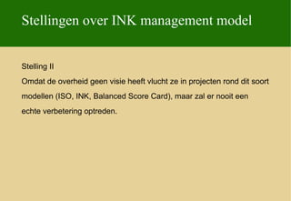 Stellingen over INK management model


Stelling II
Omdat de overheid geen visie heeft vlucht ze in projecten rond dit soort
modellen (ISO, INK, Balanced Score Card), maar zal er nooit een
echte verbetering optreden.
 