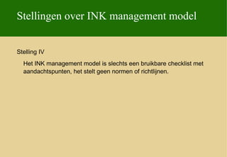 Stellingen over INK management model


Stelling IV
  Het INK management model is slechts een bruikbare checklist met
  aandachtspunten, het stelt geen normen of richtlijnen.
 