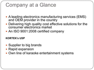 Company at a GlanceA leading electronics manufacturing services (EMS) and OEM provider in the country Delivering high quality cost effective solutions for the consumer electronics marketAn ISO 9001:2008 certified companyKORTEK’s USP Supplier to big brandsRapid expansionOwn line of karaoke entertainment systems