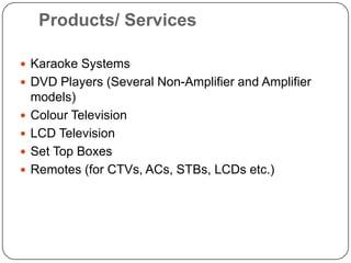 Products/ ServicesKaraoke SystemsDVD Players (Several Non-Amplifier and Amplifier models)Colour TelevisionLCD TelevisionSet Top BoxesRemotes (for CTVs, ACs, STBs, LCDs etc.)