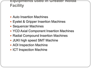 Equipments used in Greater Noida FacilityAuto Insertion MachinesEyelet & Gripper Insertion MachinesSequencer MachinesYCD Axial Component Insertion MachinesRadial Compound Insertion MachinesJUKI high speed SMT MachineAOI Inspection MachineICT Inspection Machine
