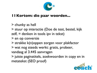 11 Kortom: die paar woorden... > chunky as hell > stuur op interactie (Doe de test, bestel, kijk zelf, = denken in tools ipv in tekst) > en op conversie > strakke k(n)oppen zorgen voor plakfactor > wat nog steeds werkt: gratis, probeer, vandaag al 3.445 aanvragen > juiste paginatitels, zoekwoorden in copy en in metatekst (SEO proof) 