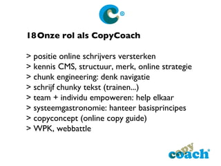 18 Onze rol als CopyCoach > positie online schrijvers versterken > kennis CMS, structuur, merk, online strategie > chunk engineering: denk navigatie > schrijf chunky tekst (trainen...) > team + individu empoweren: help elkaar > systeemgastronomie: hanteer basisprincipes > copyconcept (online copy guide) > WPK, webbattle 